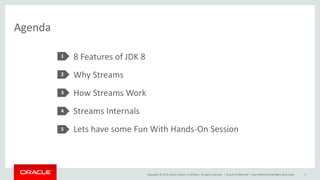 Copyright © 2015, Oracle and/or its affiliates. All rights reserved. |
Agenda
8 Features of JDK 8
Why Streams
How Streams Work
Streams Internals
Lets have some Fun With Hands-On Session
1
2
3
4
5
Oracle Confidential – Internal/Restricted/Highly Restricted 2
 