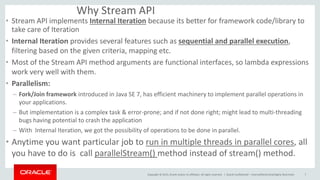 Copyright © 2015, Oracle and/or its affiliates. All rights reserved. |
Why Stream API
• Stream API implements Internal Iteration because its better for framework code/library to
take care of Iteration
• Internal Iteration provides several features such as sequential and parallel execution,
filtering based on the given criteria, mapping etc.
• Most of the Stream API method arguments are functional interfaces, so lambda expressions
work very well with them.
• Parallelism:
– Fork/Join framework introduced in Java SE 7, has efficient machinery to implement parallel operations in
your applications.
– But implementation is a complex task & error-prone; and if not done right; might lead to multi-threading
bugs having potential to crash the application
– With Internal Iteration, we got the possibility of operations to be done in parallel.
• Anytime you want particular job to run in multiple threads in parallel cores, all
you have to do is call parallelStream() method instead of stream() method.
Oracle Confidential – Internal/Restricted/Highly Restricted 7
 