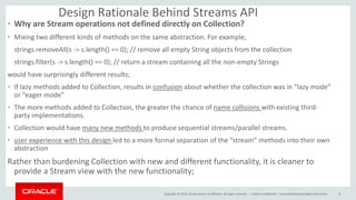 Copyright © 2015, Oracle and/or its affiliates. All rights reserved. |
Design Rationale Behind Streams API
• Why are Stream operations not defined directly on Collection?
• Mixing two different kinds of methods on the same abstraction. For example,
strings.removeAll(s -> s.length() == 0); // remove all empty String objects from the collection
strings.filter(s -> s.length() == 0); // return a stream containing all the non-empty Strings
would have surprisingly different results;
• If lazy methods added to Collection, results in confusion about whether the collection was in “lazy mode”
or “eager mode”
• The more methods added to Collection, the greater the chance of name collisions with existing third-
party implementations.
• Collection would have many new methods to produce sequential streams/parallel streams.
• user experience with this design led to a more formal separation of the “stream” methods into their own
abstraction
Rather than burdening Collection with new and different functionality, it is cleaner to
provide a Stream view with the new functionality;
Oracle Confidential – Internal/Restricted/Highly Restricted 8
 