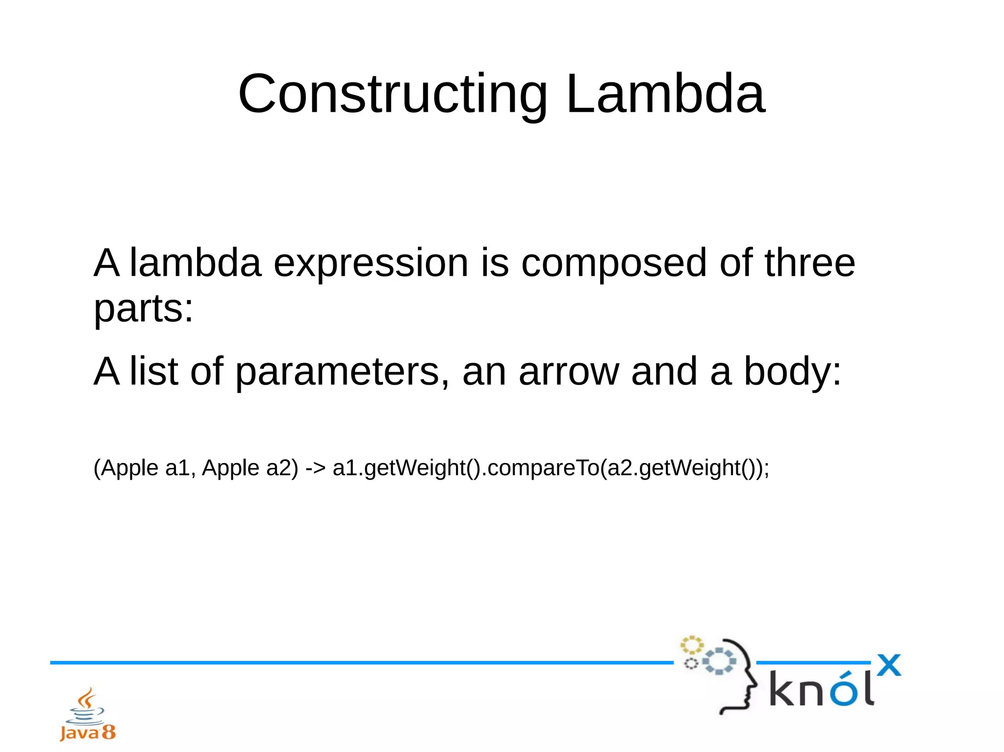 Constructing Lambda
A lambda expression is composed of three
parts:
A list of parameters, an arrow and a body:
(Apple a1, Apple a2) -> a1.getWeight().compareTo(a2.getWeight());
 