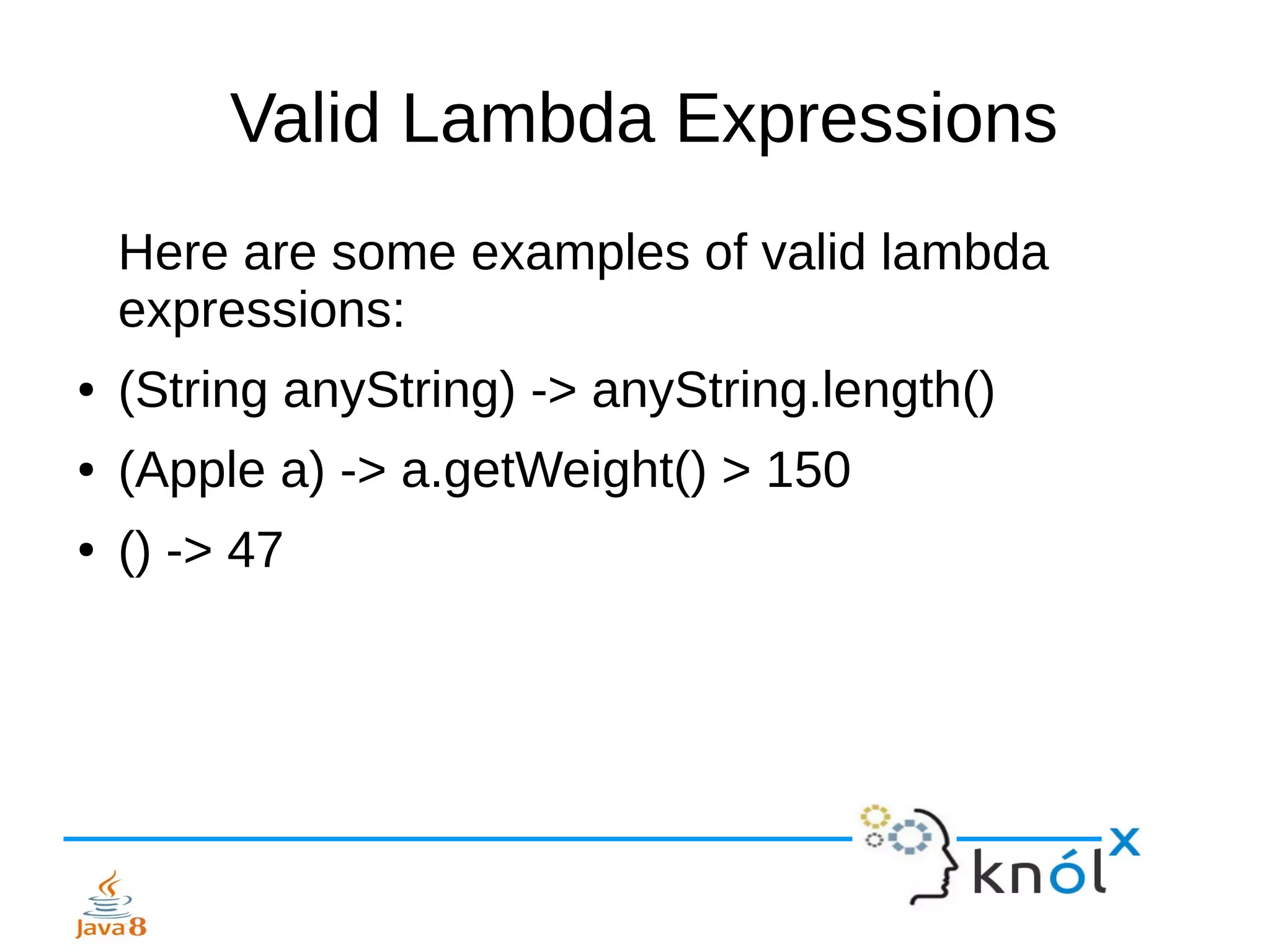 Valid Lambda Expressions
Here are some examples of valid lambda
expressions:
● (String anyString) -> anyString.length()
● (Apple a) -> a.getWeight() > 150
● () -> 47
 