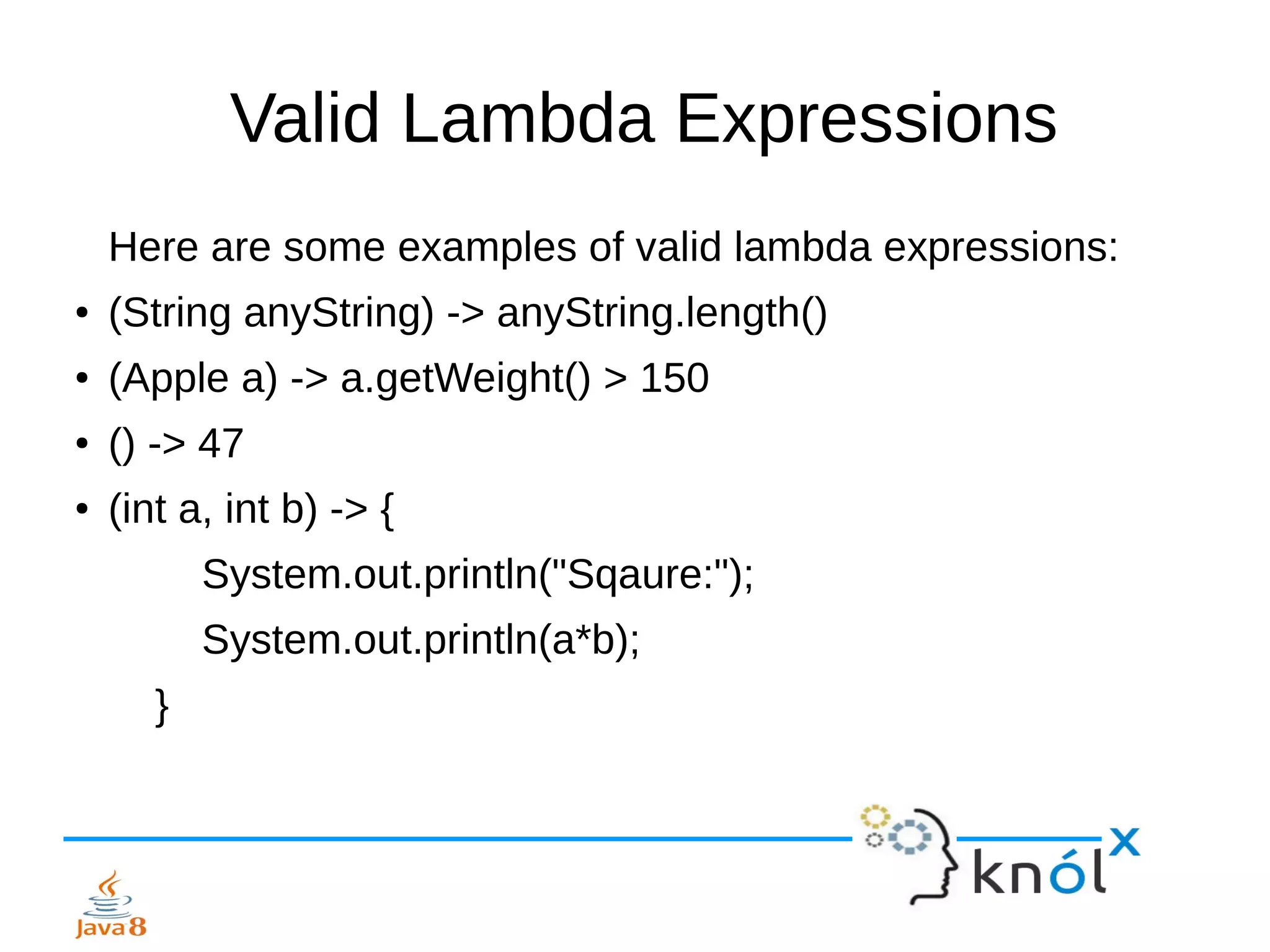 Valid Lambda Expressions
Here are some examples of valid lambda expressions:
● (String anyString) -> anyString.length()
● (Apple a) -> a.getWeight() > 150
● () -> 47
● (int a, int b) -> {
System.out.println("Sqaure:");
System.out.println(a*b);
}
 