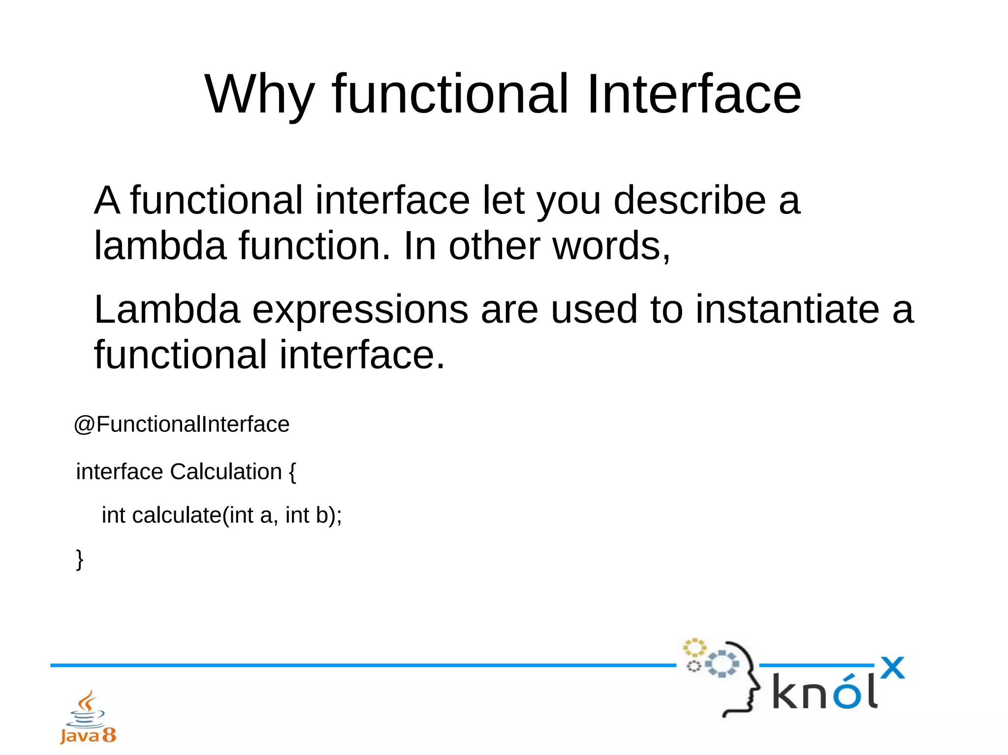 Why functional Interface
A functional interface let you describe a
lambda function. In other words,
Lambda expressions are used to instantiate a
functional interface.
@FunctionalInterface
interface Calculation {
int calculate(int a, int b);
}
 