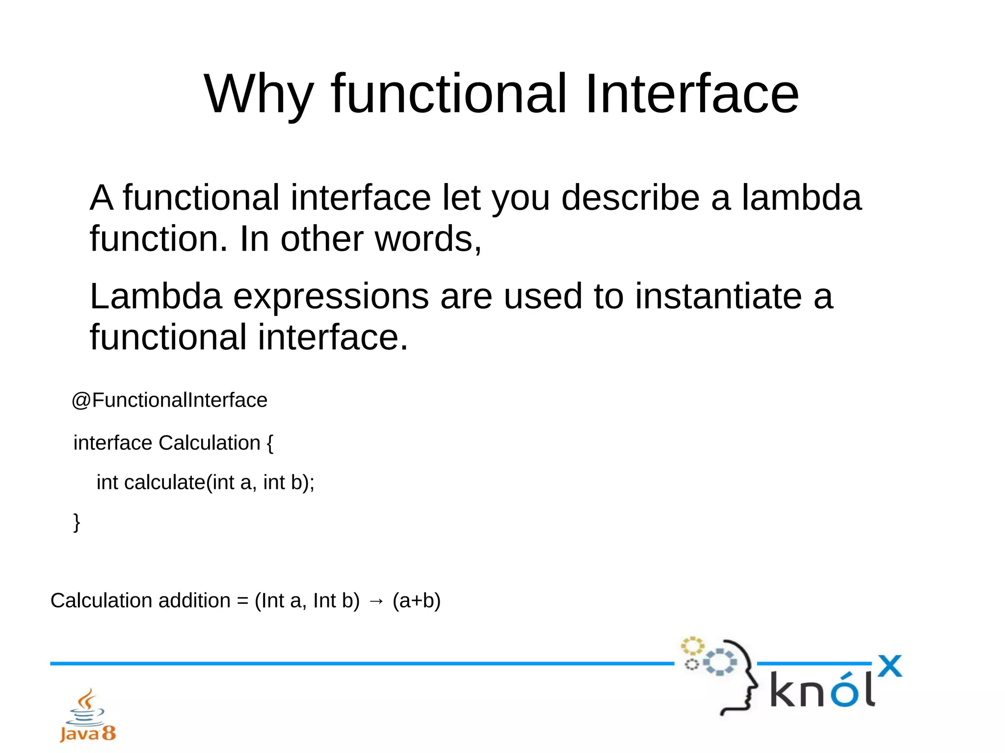 Why functional Interface
A functional interface let you describe a lambda
function. In other words,
Lambda expressions are used to instantiate a
functional interface.
@FunctionalInterface
interface Calculation {
int calculate(int a, int b);
}
Calculation addition = (Int a, Int b) → (a+b)
 
