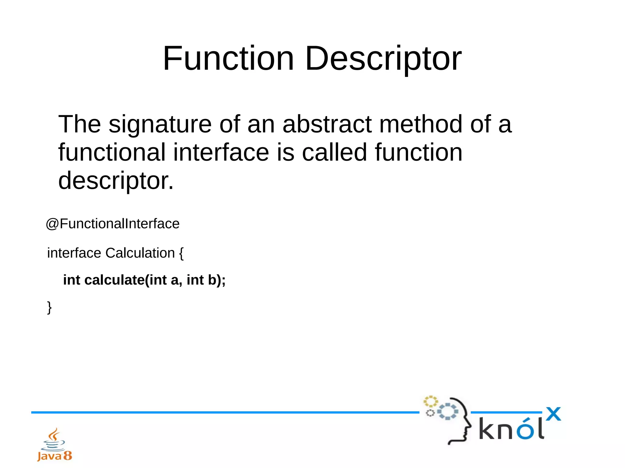 Function Descriptor
The signature of an abstract method of a
functional interface is called function
descriptor.
@FunctionalInterface
interface Calculation {
int calculate(int a, int b);
}
 