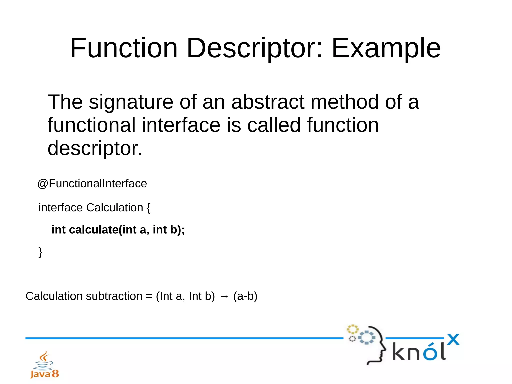 Function Descriptor: Example
The signature of an abstract method of a
functional interface is called function
descriptor.
@FunctionalInterface
interface Calculation {
int calculate(int a, int b);
}
Calculation subtraction = (Int a, Int b) → (a-b)
 