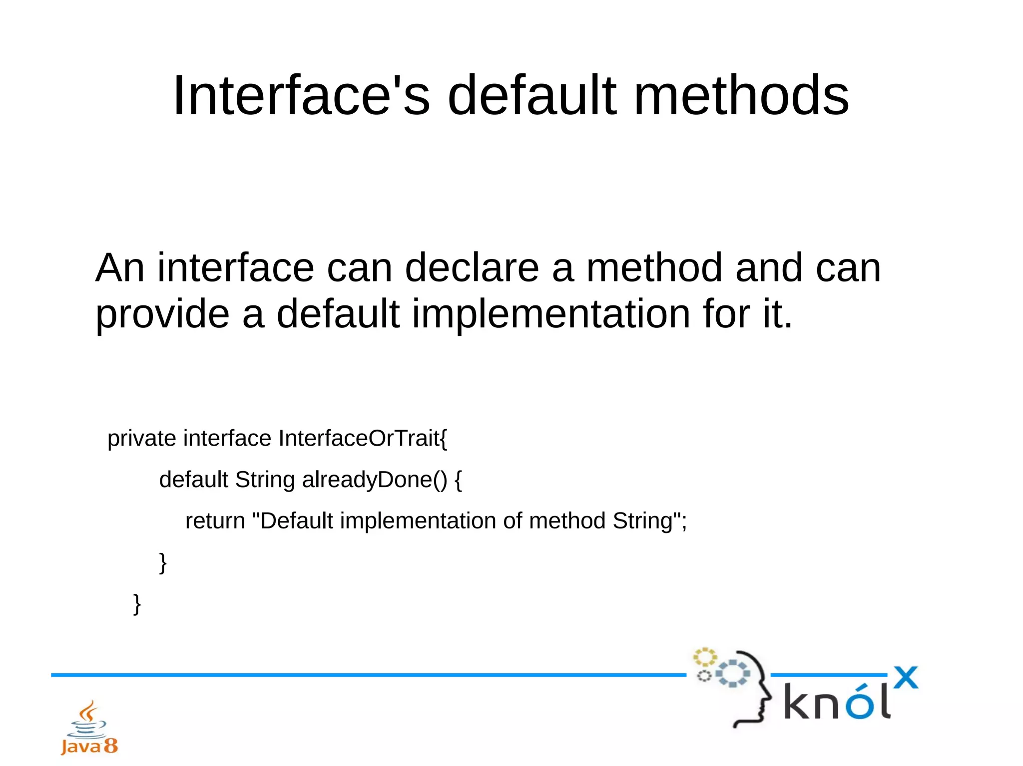 Interface's default methods
An interface can declare a method and can
provide a default implementation for it.
private interface InterfaceOrTrait{
default String alreadyDone() {
return "Default implementation of method String";
}
}
 