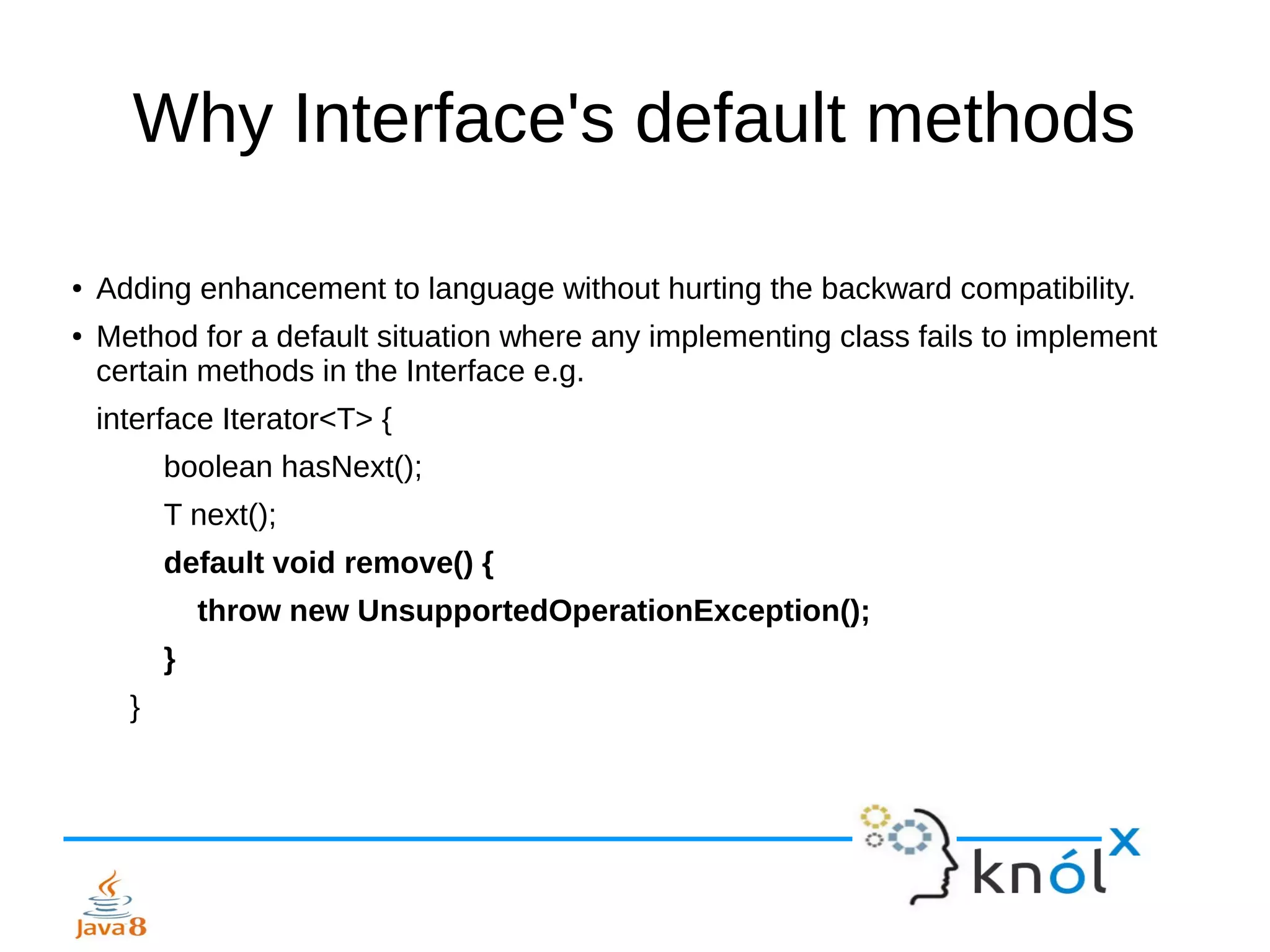 Why Interface's default methods
● Adding enhancement to language without hurting the backward compatibility.
● Method for a default situation where any implementing class fails to implement
certain methods in the Interface e.g.
interface Iterator<T> {
boolean hasNext();
T next();
default void remove() {
throw new UnsupportedOperationException();
}
}
 