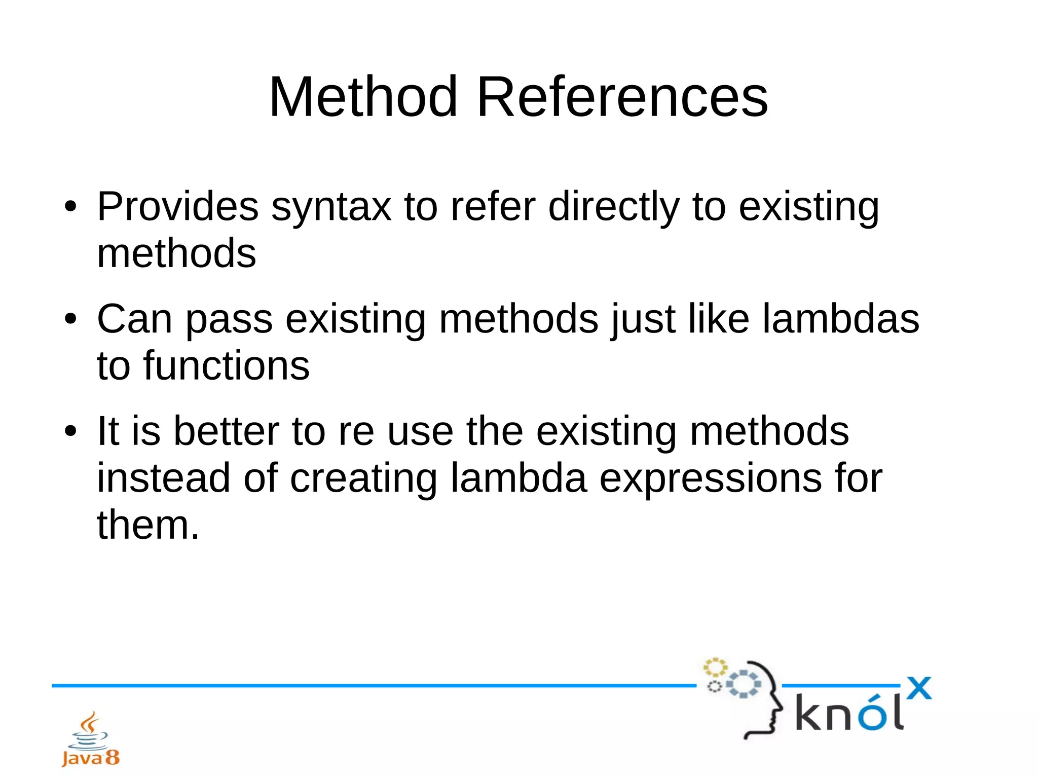 Method References
● Provides syntax to refer directly to existing
methods
● Can pass existing methods just like lambdas
to functions
● It is better to re use the existing methods
instead of creating lambda expressions for
them.
 