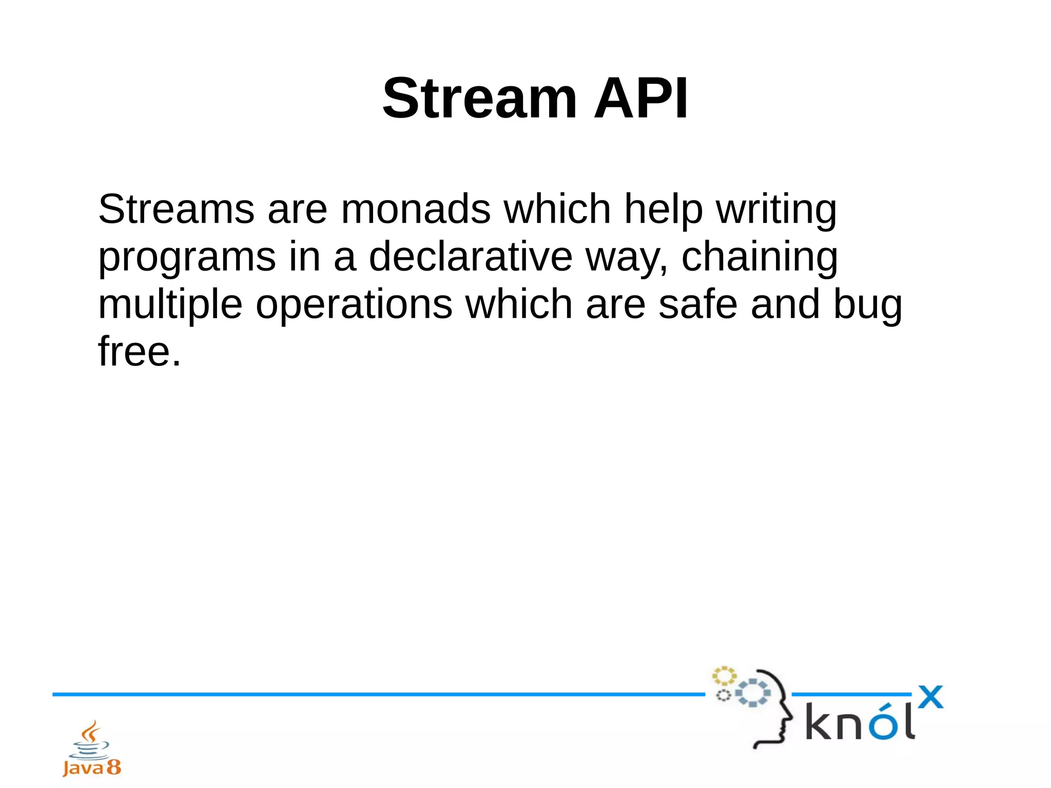 Stream API
Streams are monads which help writing
programs in a declarative way, chaining
multiple operations which are safe and bug
free.
 