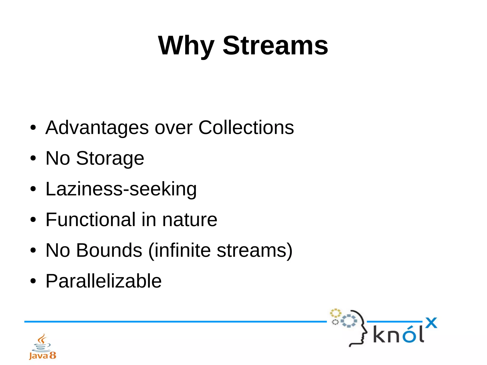 Why Streams
● Advantages over Collections
● No Storage
● Laziness-seeking
● Functional in nature
● No Bounds (infinite streams)
● Parallelizable
 