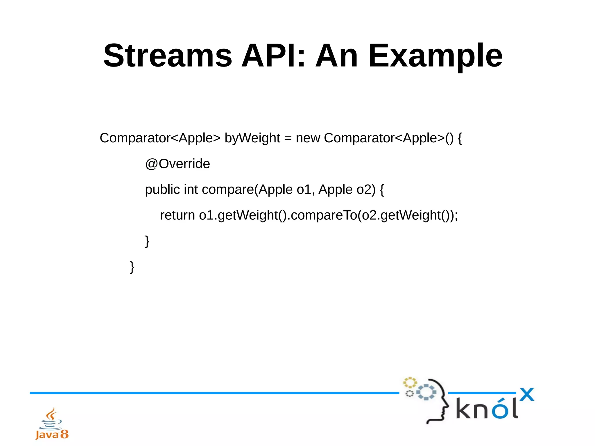 Streams API: An Example
Comparator<Apple> byWeight = new Comparator<Apple>() {
@Override
public int compare(Apple o1, Apple o2) {
return o1.getWeight().compareTo(o2.getWeight());
}
}
 