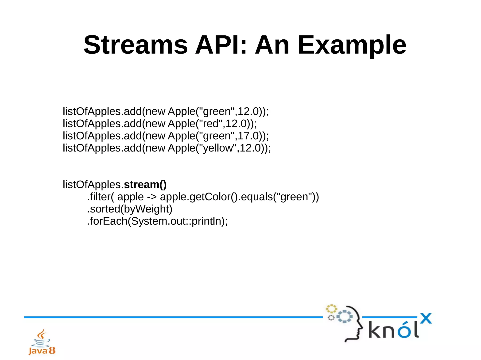 Streams API: An Example
listOfApples.add(new Apple("green",12.0));
listOfApples.add(new Apple("red",12.0));
listOfApples.add(new Apple("green",17.0));
listOfApples.add(new Apple("yellow",12.0));
listOfApples.stream()
.filter( apple -> apple.getColor().equals("green"))
.sorted(byWeight)
.forEach(System.out::println);
 