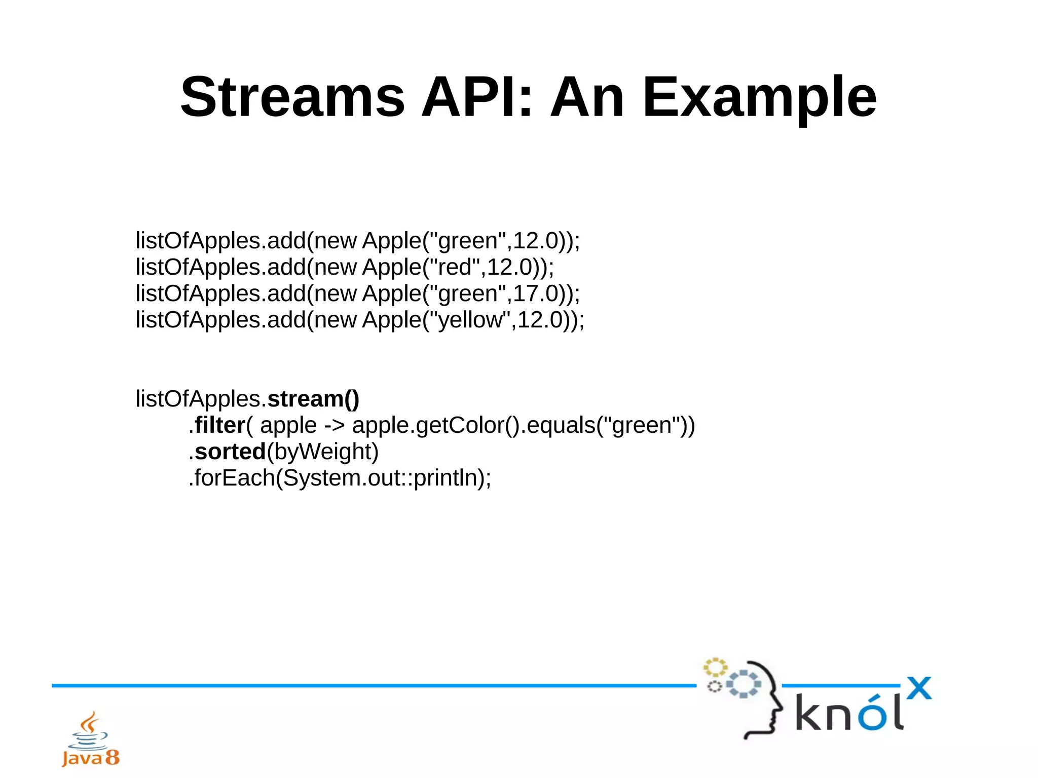 Streams API: An Example
listOfApples.add(new Apple("green",12.0));
listOfApples.add(new Apple("red",12.0));
listOfApples.add(new Apple("green",17.0));
listOfApples.add(new Apple("yellow",12.0));
listOfApples.stream()
.filter( apple -> apple.getColor().equals("green"))
.sorted(byWeight)
.forEach(System.out::println);
 