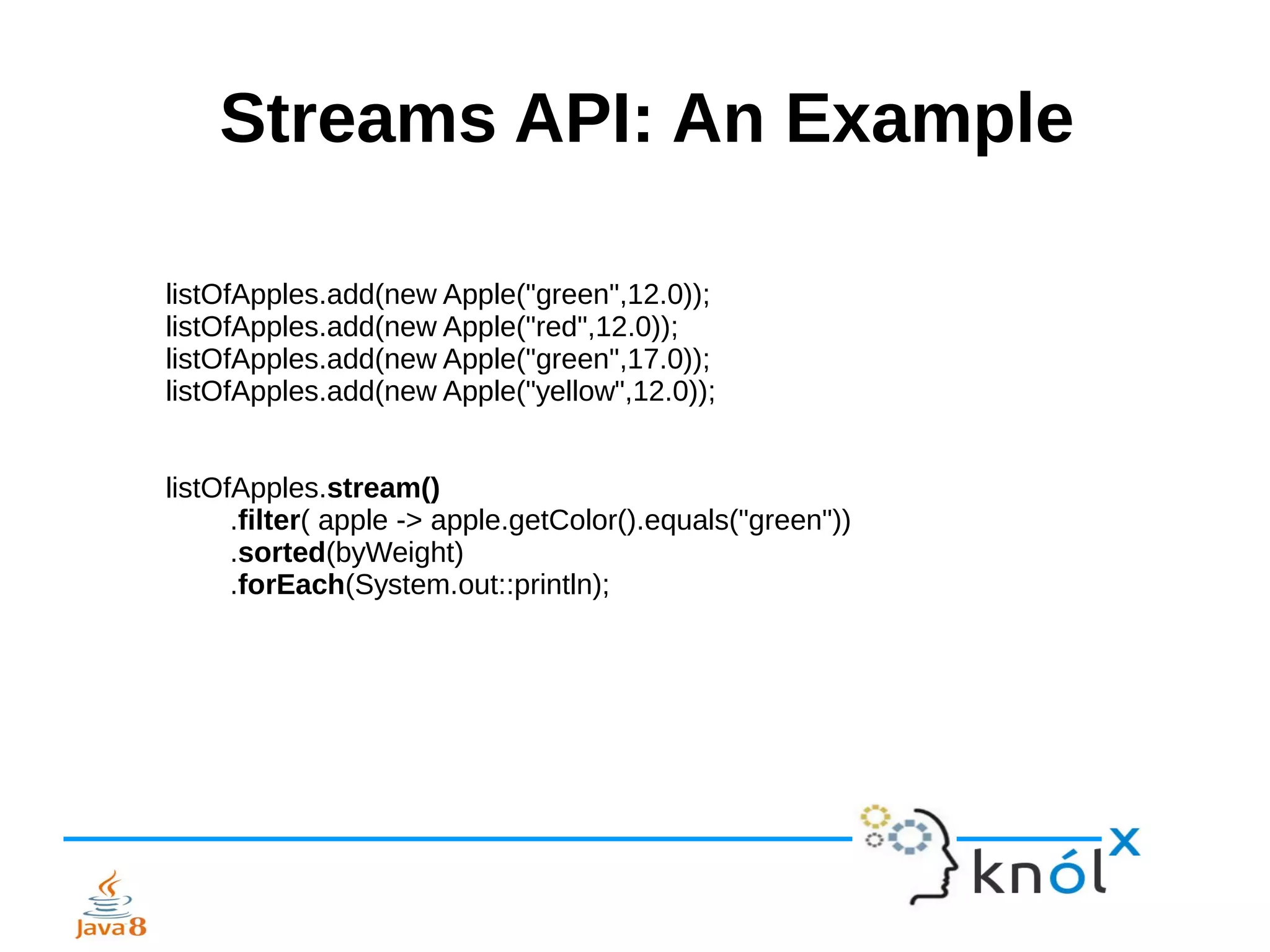 Streams API: An Example
listOfApples.add(new Apple("green",12.0));
listOfApples.add(new Apple("red",12.0));
listOfApples.add(new Apple("green",17.0));
listOfApples.add(new Apple("yellow",12.0));
listOfApples.stream()
.filter( apple -> apple.getColor().equals("green"))
.sorted(byWeight)
.forEach(System.out::println);
 