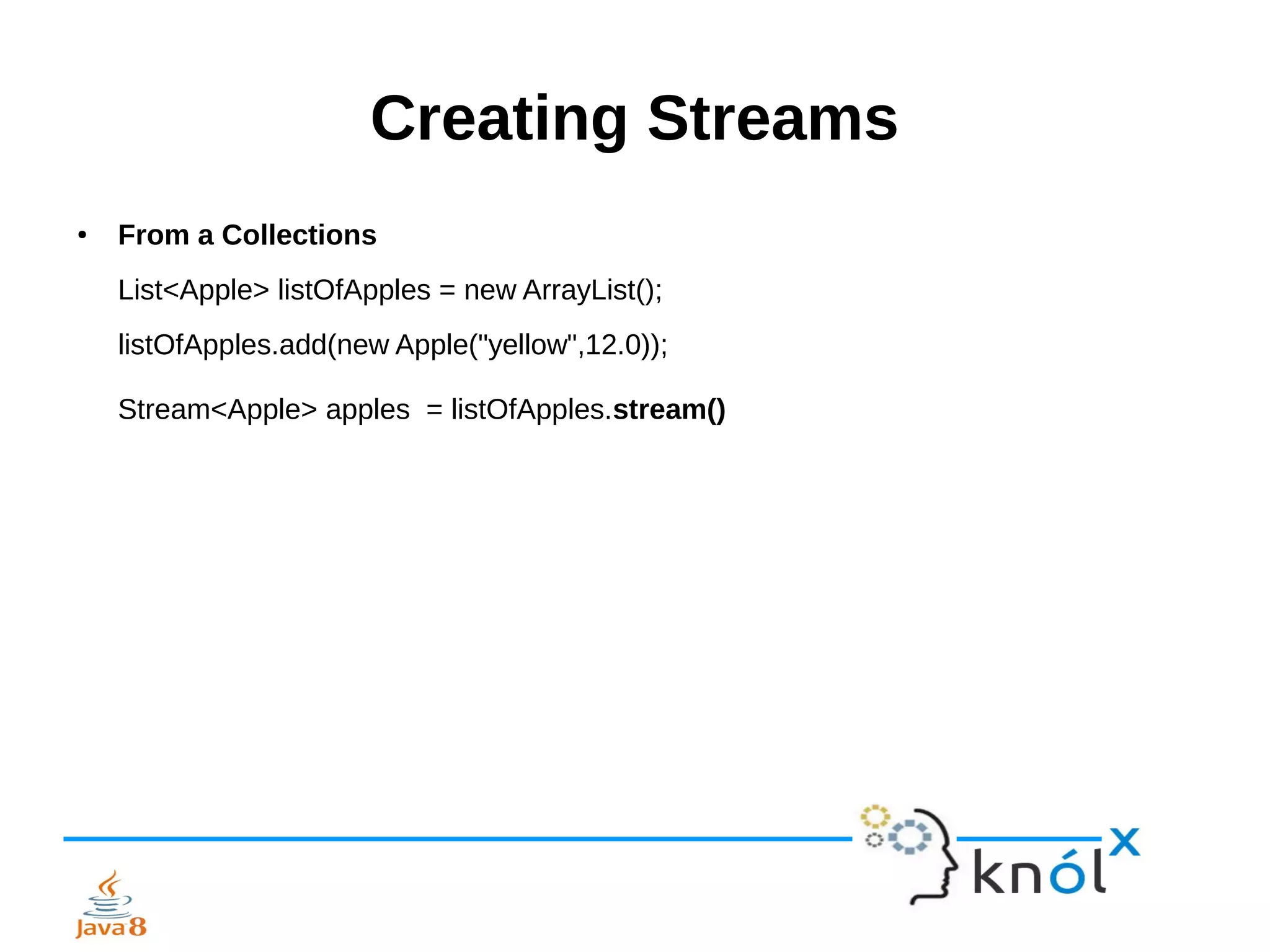 Creating Streams
● From a Collections
List<Apple> listOfApples = new ArrayList();
listOfApples.add(new Apple("yellow",12.0));
Stream<Apple> apples = listOfApples.stream()
 