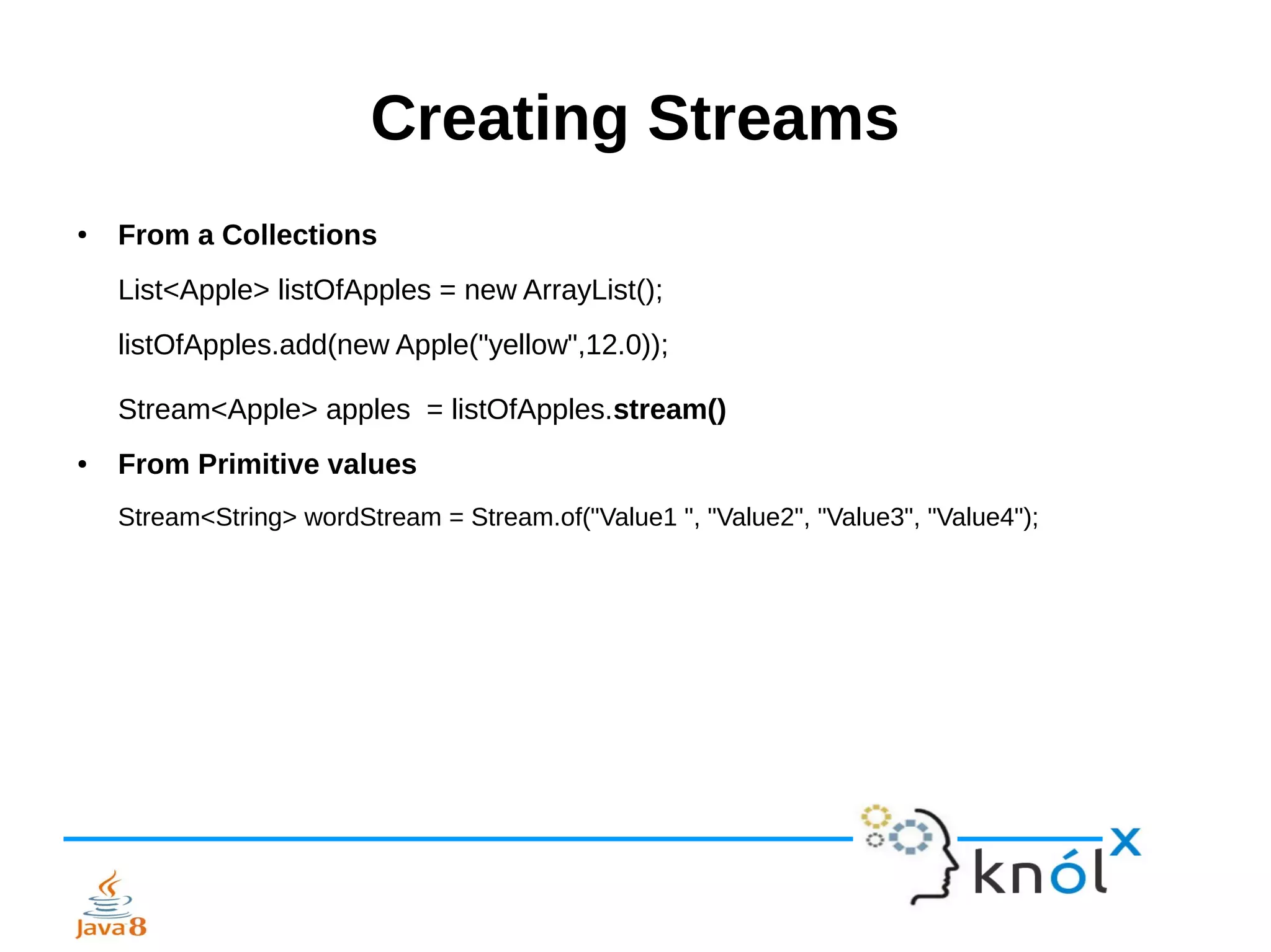 Creating Streams
● From a Collections
List<Apple> listOfApples = new ArrayList();
listOfApples.add(new Apple("yellow",12.0));
Stream<Apple> apples = listOfApples.stream()
● From Primitive values
Stream<String> wordStream = Stream.of("Value1 ", "Value2", "Value3", "Value4");
 
