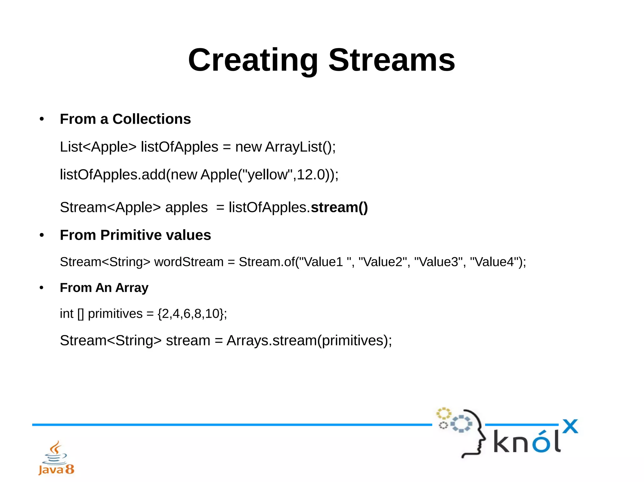 Creating Streams
● From a Collections
List<Apple> listOfApples = new ArrayList();
listOfApples.add(new Apple("yellow",12.0));
Stream<Apple> apples = listOfApples.stream()
● From Primitive values
Stream<String> wordStream = Stream.of("Value1 ", "Value2", "Value3", "Value4");
● From An Array
int [] primitives = {2,4,6,8,10};
Stream<String> stream = Arrays.stream(primitives);
 