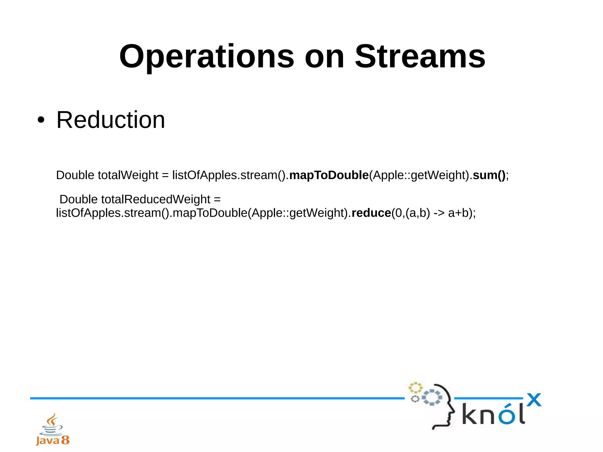 Operations on Streams
● Reduction
Double totalWeight = listOfApples.stream().mapToDouble(Apple::getWeight).sum();
Double totalReducedWeight =
listOfApples.stream().mapToDouble(Apple::getWeight).reduce(0,(a,b) -> a+b);
 