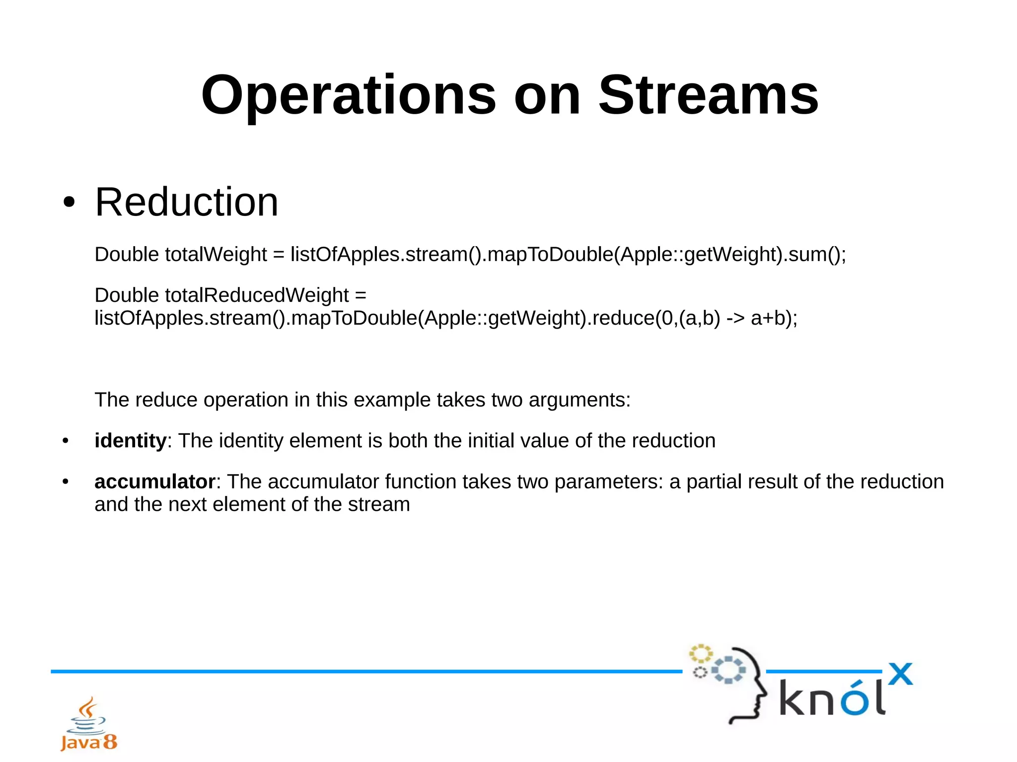 Operations on Streams
● Reduction
Double totalWeight = listOfApples.stream().mapToDouble(Apple::getWeight).sum();
Double totalReducedWeight =
listOfApples.stream().mapToDouble(Apple::getWeight).reduce(0,(a,b) -> a+b);
The reduce operation in this example takes two arguments:
● identity: The identity element is both the initial value of the reduction
● accumulator: The accumulator function takes two parameters: a partial result of the reduction
and the next element of the stream
 