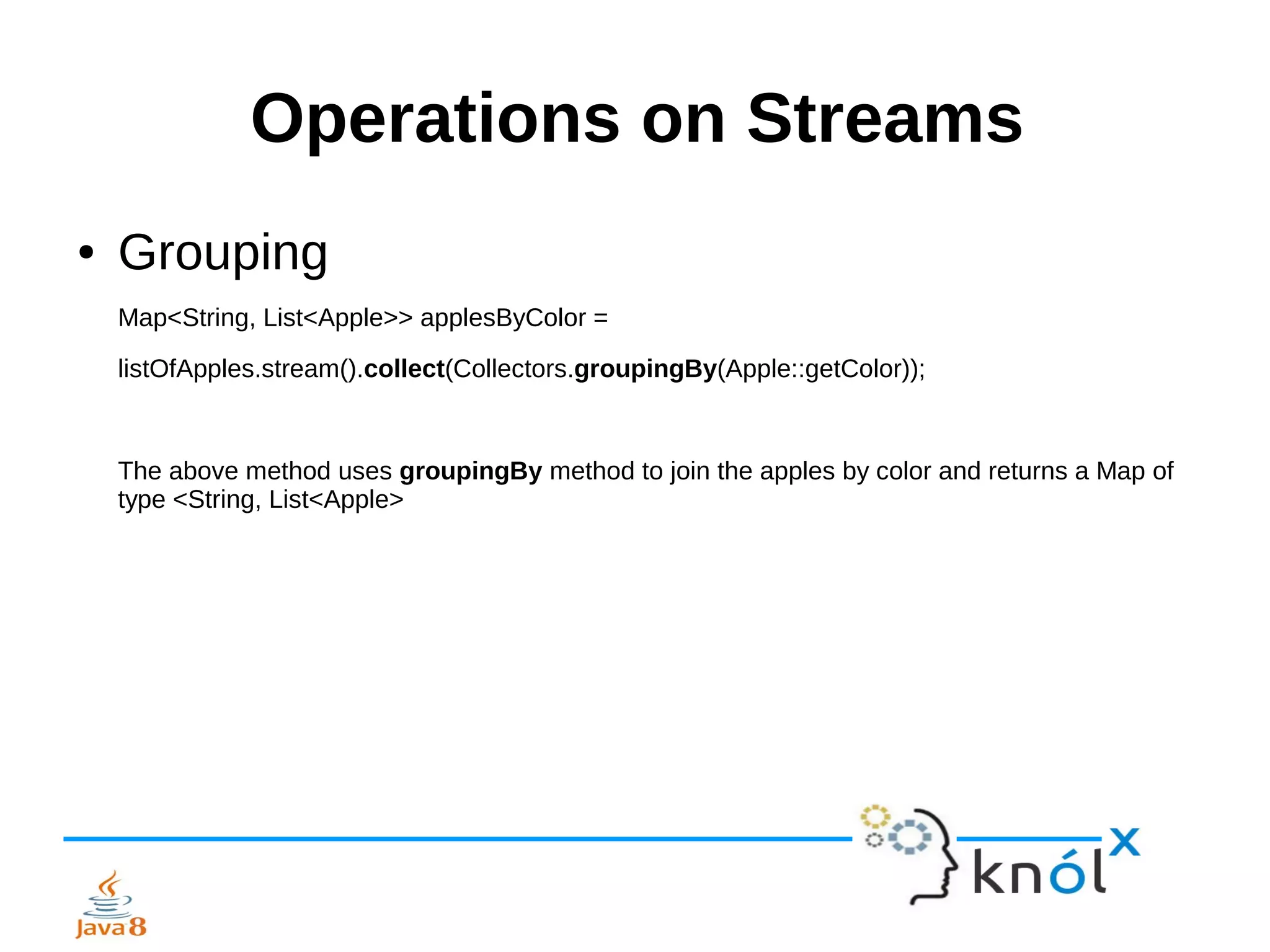 Operations on Streams
● Grouping
Map<String, List<Apple>> applesByColor =
listOfApples.stream().collect(Collectors.groupingBy(Apple::getColor));
The above method uses groupingBy method to join the apples by color and returns a Map of
type <String, List<Apple>
 