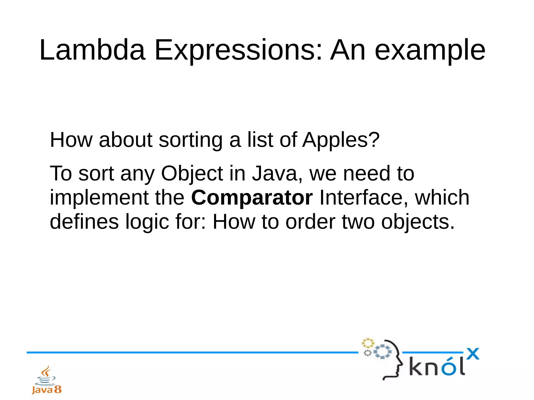 Lambda Expressions: An example
How about sorting a list of Apples?
To sort any Object in Java, we need to
implement the Comparator Interface, which
defines logic for: How to order two objects.
 