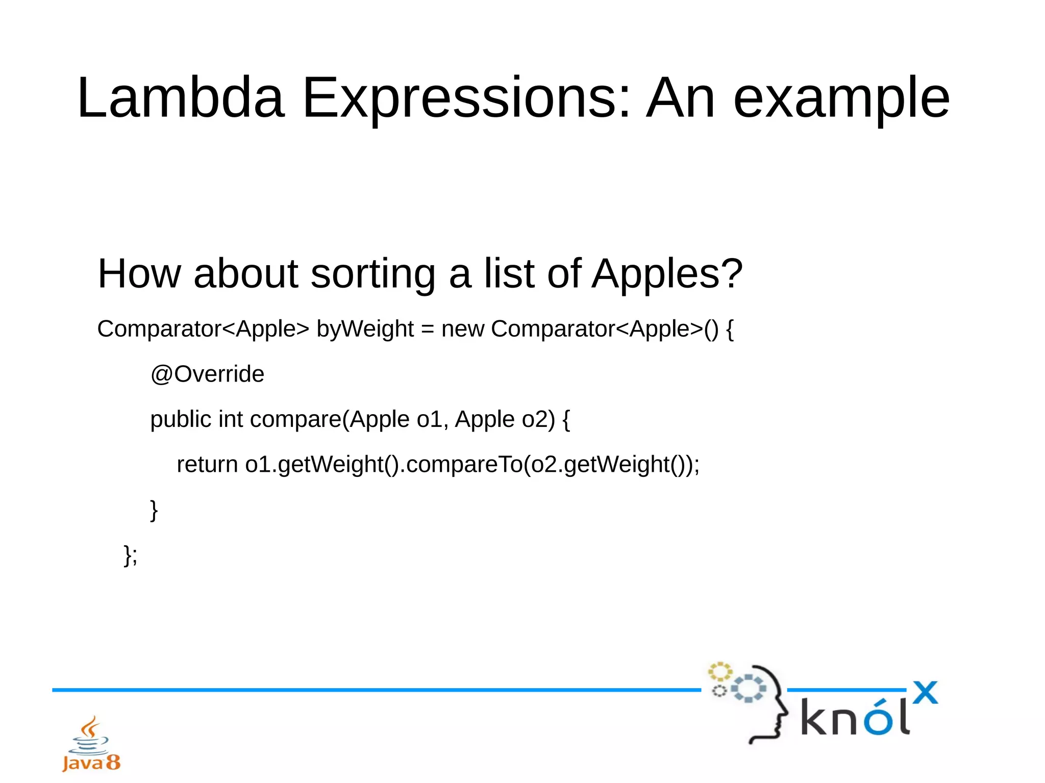 Lambda Expressions: An example
How about sorting a list of Apples?
Comparator<Apple> byWeight = new Comparator<Apple>() {
@Override
public int compare(Apple o1, Apple o2) {
return o1.getWeight().compareTo(o2.getWeight());
}
};
 