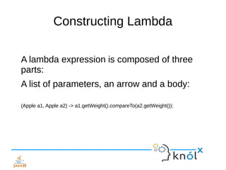 Constructing Lambda
A lambda expression is composed of three
parts:
A list of parameters, an arrow and a body:
(Apple a1, Apple a2) -> a1.getWeight().compareTo(a2.getWeight());
 