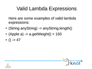 Valid Lambda Expressions
Here are some examples of valid lambda
expressions:
● (String anyString) -> anyString.length()
● (Apple a) -> a.getWeight() > 150
● () -> 47
 