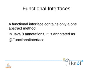 Functional Interfaces
A functional interface contains only a one
abstract method.
In Java 8 annotations, It is annotated as
@FunctionalInterface
 