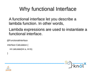 Why functional Interface
A functional interface let you describe a
lambda function. In other words,
Lambda expressions are used to instantiate a
functional interface.
@FunctionalInterface
interface Calculation {
int calculate(int a, int b);
}
 