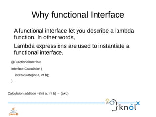 Why functional Interface
A functional interface let you describe a lambda
function. In other words,
Lambda expressions are used to instantiate a
functional interface.
@FunctionalInterface
interface Calculation {
int calculate(int a, int b);
}
Calculation addition = (Int a, Int b) → (a+b)
 