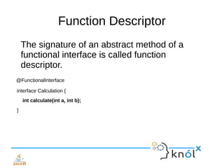 Function Descriptor
The signature of an abstract method of a
functional interface is called function
descriptor.
@FunctionalInterface
interface Calculation {
int calculate(int a, int b);
}
 