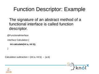 Function Descriptor: Example
The signature of an abstract method of a
functional interface is called function
descriptor.
@FunctionalInterface
interface Calculation {
int calculate(int a, int b);
}
Calculation subtraction = (Int a, Int b) → (a-b)
 