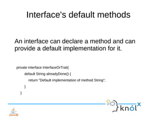 Interface's default methods
An interface can declare a method and can
provide a default implementation for it.
private interface InterfaceOrTrait{
default String alreadyDone() {
return "Default implementation of method String";
}
}
 