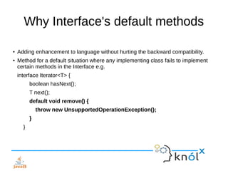 Why Interface's default methods
● Adding enhancement to language without hurting the backward compatibility.
● Method for a default situation where any implementing class fails to implement
certain methods in the Interface e.g.
interface Iterator<T> {
boolean hasNext();
T next();
default void remove() {
throw new UnsupportedOperationException();
}
}
 