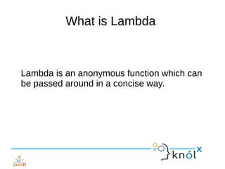 What is Lambda
Lambda is an anonymous function which can
be passed around in a concise way.
 