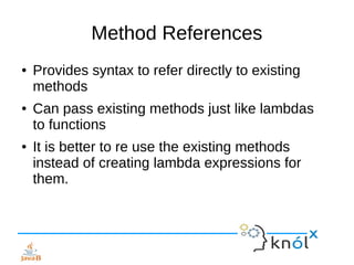 Method References
● Provides syntax to refer directly to existing
methods
● Can pass existing methods just like lambdas
to functions
● It is better to re use the existing methods
instead of creating lambda expressions for
them.
 