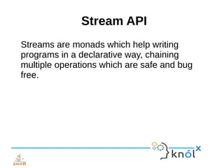 Stream API
Streams are monads which help writing
programs in a declarative way, chaining
multiple operations which are safe and bug
free.
 