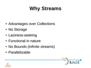 Why Streams
● Advantages over Collections
● No Storage
● Laziness-seeking
● Functional in nature
● No Bounds (infinite streams)
● Parallelizable
 