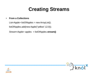 Creating Streams
● From a Collections
List<Apple> listOfApples = new ArrayList();
listOfApples.add(new Apple("yellow",12.0));
Stream<Apple> apples = listOfApples.stream()
 