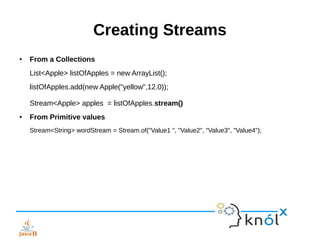 Creating Streams
● From a Collections
List<Apple> listOfApples = new ArrayList();
listOfApples.add(new Apple("yellow",12.0));
Stream<Apple> apples = listOfApples.stream()
● From Primitive values
Stream<String> wordStream = Stream.of("Value1 ", "Value2", "Value3", "Value4");
 