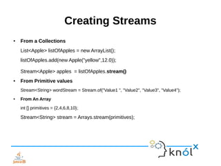 Creating Streams
● From a Collections
List<Apple> listOfApples = new ArrayList();
listOfApples.add(new Apple("yellow",12.0));
Stream<Apple> apples = listOfApples.stream()
● From Primitive values
Stream<String> wordStream = Stream.of("Value1 ", "Value2", "Value3", "Value4");
● From An Array
int [] primitives = {2,4,6,8,10};
Stream<String> stream = Arrays.stream(primitives);
 