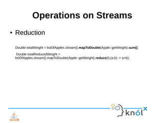 Operations on Streams
● Reduction
Double totalWeight = listOfApples.stream().mapToDouble(Apple::getWeight).sum();
Double totalReducedWeight =
listOfApples.stream().mapToDouble(Apple::getWeight).reduce(0,(a,b) -> a+b);
 