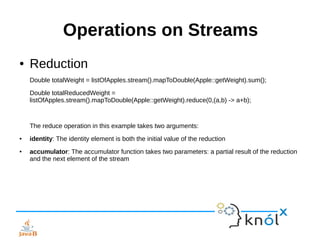 Operations on Streams
● Reduction
Double totalWeight = listOfApples.stream().mapToDouble(Apple::getWeight).sum();
Double totalReducedWeight =
listOfApples.stream().mapToDouble(Apple::getWeight).reduce(0,(a,b) -> a+b);
The reduce operation in this example takes two arguments:
● identity: The identity element is both the initial value of the reduction
● accumulator: The accumulator function takes two parameters: a partial result of the reduction
and the next element of the stream
 