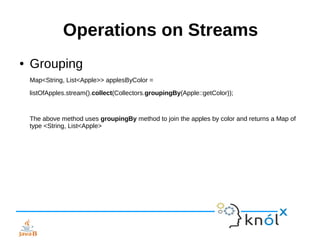 Operations on Streams
● Grouping
Map<String, List<Apple>> applesByColor =
listOfApples.stream().collect(Collectors.groupingBy(Apple::getColor));
The above method uses groupingBy method to join the apples by color and returns a Map of
type <String, List<Apple>
 