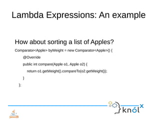 Lambda Expressions: An example
How about sorting a list of Apples?
Comparator<Apple> byWeight = new Comparator<Apple>() {
@Override
public int compare(Apple o1, Apple o2) {
return o1.getWeight().compareTo(o2.getWeight());
}
};
 