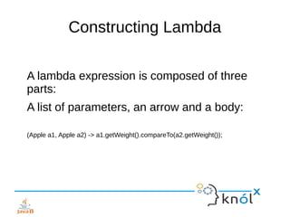 Constructing Lambda
A lambda expression is composed of three
parts:
A list of parameters, an arrow and a body:
(Apple a1, ...