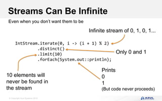 © Copyright Azul Systems 2016
Streams Can Be Infinite
Even when you don’t want them to be
IntStream.iterate(0, i -> (i + 1) % 2)
.distinct()
.limit(10)
.forEach(System.out::println);
Infinite stream of 0, 1, 0, 1...
Only 0 and 1
10 elements will
never be found in
the stream
Prints
0
1
(But code never proceeds)
 