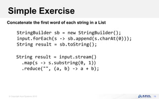 © Copyright Azul Systems 2016 13
Concatenate the first word of each string in a List
Simple Exercise
StringBuilder sb = new StringBuilder();
input.forEach(s -> sb.append(s.charAt(0)));
String result = sb.toString();
String result = input.stream()
.map(s -> s.substring(0, 1))
.reduce("", (a, b) -> a + b);
 